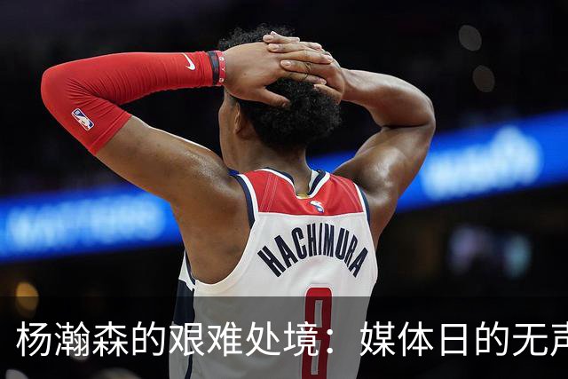 杨瀚森的艰难处境：媒体日的无声暗示与未来的挑战